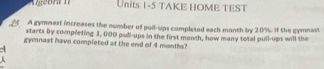 Algebra I Units 1-5 TAKE HOME TEST
25 A gymnast increases the number of pull-ups completed each month by 20%. If the gymnast
starts by completing 1, 000 pull-ups in the first month, how many total pull-ups will the
gymnast have compieted at the end of 4 months?
a