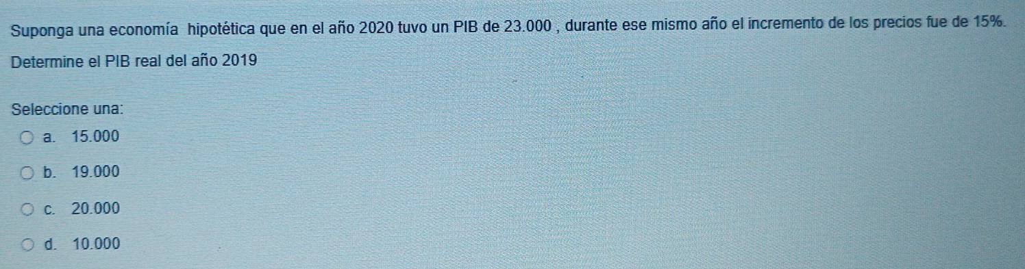 Suponga una economía hipotética que en el año 2020 tuvo un PIB de 23.000 , durante ese mismo año el incremento de los precios fue de 15%.
Determine el PIB real del año 2019
Seleccione una:
a. 15.000
b. 19.000
c. 20.000
d. 10.000