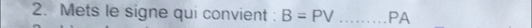 Mets le signe qui convient : B=PV _ 
PA