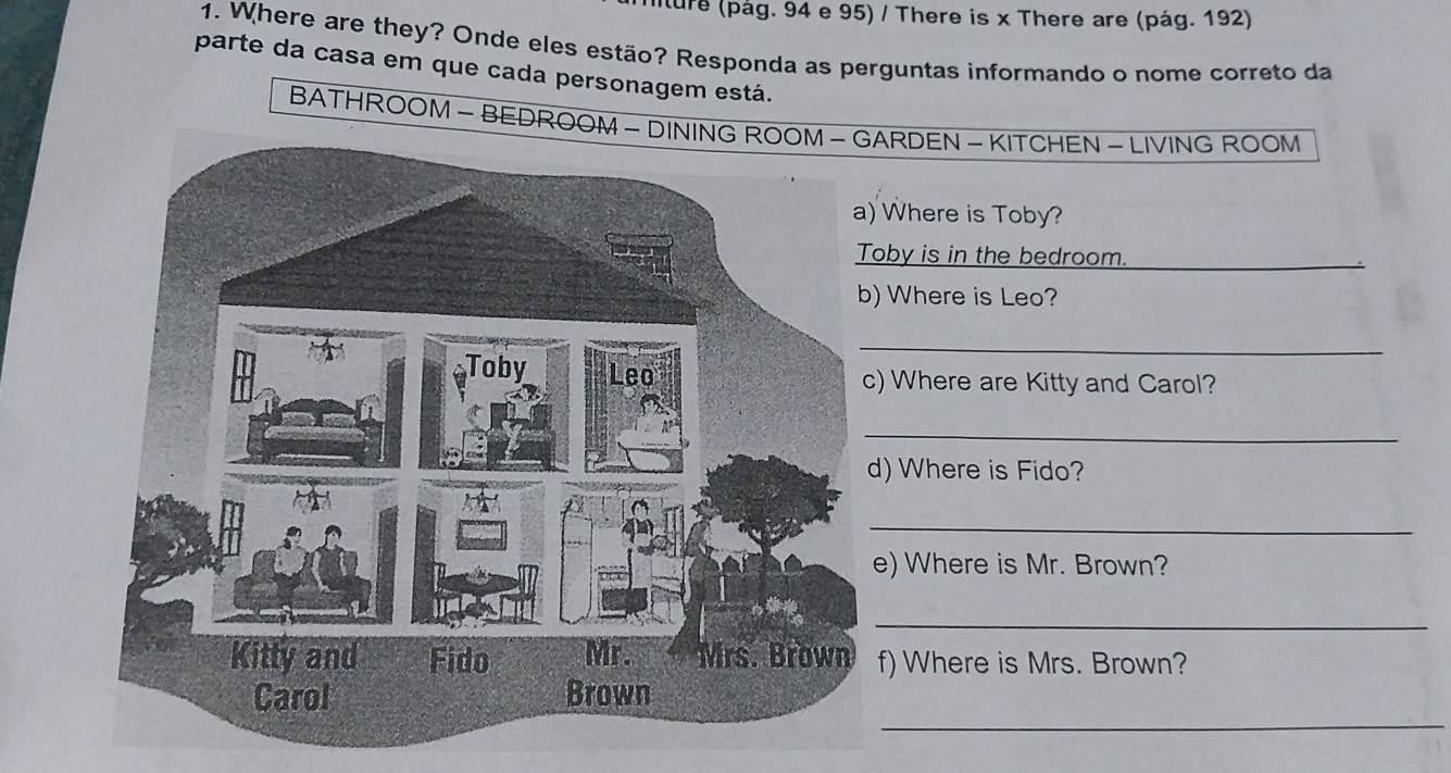 iture (pág. 94 e 95) / There is x There are (pág. 192) 
1. Where are they? Onde eles estão? Responda as perguntas informando o nome correto da 
parte da casa em que cada personagem está. 
BATHROOM - BEDROOM - DINRDEN - KITCHEN - LIVING ROOM 
Where is Toby? 
oby is in the bedroom._ 
Where is Leo? 
_ 
) Where are Kitty and Carol? 
_ 
) Where is Fido? 
_ 
) Where is Mr. Brown? 
_ 
f) Where is Mrs. Brown? 
_