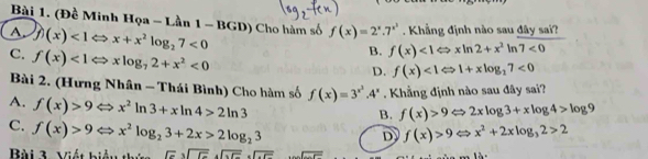 (Đề Minh Hqa-Lan1-BGD)
A. f(x)<1Leftrightarrow x+x^2log _27<0</tex> Cho hàm số f(x)=2^x.7^(x^3). Khẳng định nào sau đây sai?
C. f(x)<1Leftrightarrow xlog _72+x^2<0</tex>
B. f(x)<1Leftrightarrow xln 2+x^2ln 7<0</tex>
D. f(x)<1Leftrightarrow 1+xlog _27<0</tex> 
Bài 2. (Hưng Nhân - Thái Bình) Cho hàm số f(x)=3^(x^2).4^x Khẳng định nào sau đây sai?
A. f(x)>9Leftrightarrow x^2ln 3+xln 4>2ln 3
B. f(x)>9Leftrightarrow 2xlog 3+xlog 4>log 9
C. f(x)>9Leftrightarrow x^2log _23+2x>2log _23
D f(x)>9Leftrightarrow x^2+2xlog _32>2
Bài 3. Viết biểu thứ sqrt(c)sqrt(c)· sqrt(c)· sqrt(cc) ...∠ x=x^(1^-(x-1)(x))