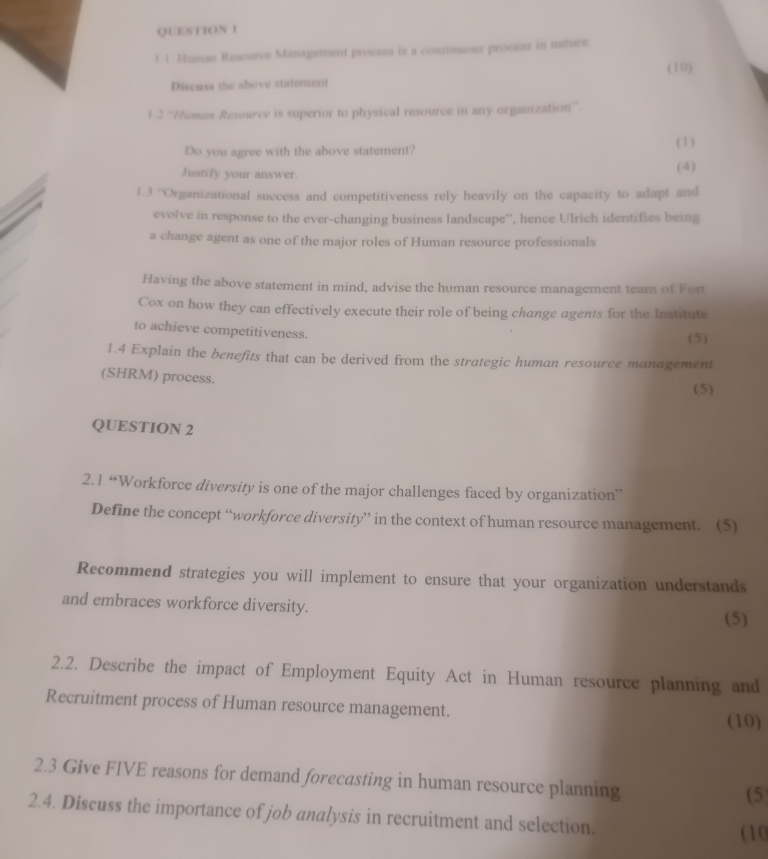 Human Resource Management process is a continuous process in nature. 
(10) 
Discuss the above statement 
1.2 ''/uman Resource is superior to physical resource in any organization''. 
Do you agree with the above statement? (1) 
Justify your answer. (4) 
1.3 ''Organizational success and competitiveness rely heavily on the capacity to adapt and 
evolve in response to the ever-changing business landscape'', hence Ulrich identifies being 
a change agent as one of the major roles of Human resource professionals 
Having the above statement in mind, advise the human resource management team of Fort 
Cox on how they can effectively execute their role of being change agents for the Institute 
to achieve competitiveness. 
(5) 
1.4 Explain the benefits that can be derived from the strategic human resource management 
(SHRM) process. 
(5) 
QUESTION 2 
2.1 “Workforce diversity is one of the major challenges faced by organization” 
Define the concept “workforce diversity” in the context of human resource management. (5) 
Recommend strategies you will implement to ensure that your organization understands 
and embraces workforce diversity. 
(5) 
2.2. Describe the impact of Employment Equity Act in Human resource planning and 
Recruitment process of Human resource management. 
(10) 
2.3 Give FIVE reasons for demand forecasting in human resource planning 
(5 
2.4. Discuss the importance of job analysis in recruitment and selection. 
(10