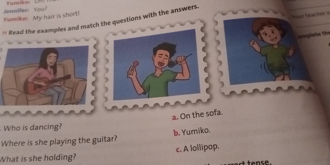 Yumiko: Un!
Jennifer: You?
_
_
Yumiko: My hair is short!
Your teacher is
H Read the examples and match the questions with the answers.
a. On the sofa.
Who is dancing?
b. Yumiko.
Where is she playing the guitar?
c. A lollipop.
What is she holding?