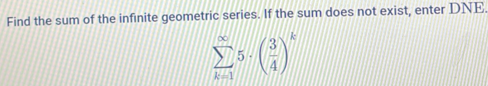 Find the sum of the infinite geometric series. If the sum does not exist, enter DNE.
sumlimits _(k=1)^(∈fty)5· ( 3/4 )^k