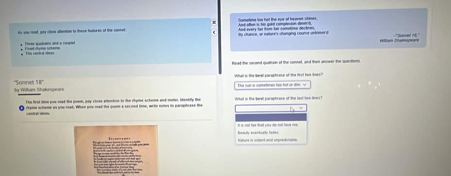 Sometime too hot the eye of heaven shines.
And often is his gold complexion dimm'd,
As you read, pay close attention to these features of the sonnet: And every fair from fair sometime declines,
(
--"Sonnet f8,"
Three quatrains and a couplet By chance, or nature's changing course untrimm'd
William Shakespeare
The central ideas Fixed rhyme scheme
Read the second quatrain of the sonnet, and then answer the questions.
“Sonnet 18'' What is the best paraphrase of the first two lines?
by William Shakespeare The sun is sometimes too hot or dim. √
The first time you read the poem, pay close attention to the rhyme scheme and meter. Identify the What is the best paraphrase of the last two lines?
rhyme scheme as you read. When you read the poem a second time, write notes to paraphrase the
central ideas.
It is not fair that you do not love me.
Beauty eventually tades
Nature is violent and unpredictable.