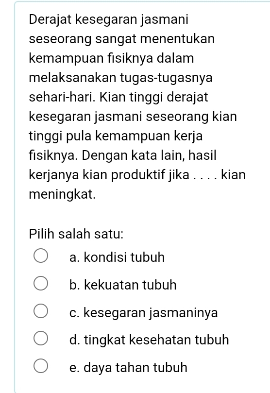 Derajat kesegaran jasmani
seseorang sangat menentukan
kemampuan fısiknya dalam
melaksanakan tugas-tugasnya
sehari-hari. Kian tinggi derajat
kesegaran jasmani seseorang kian
tinggi pula kemampuan kerja
fisiknya. Dengan kata lain, hasil
kerjanya kian produktif jika . . . . kian
meningkat.
Pilih salah satu:
a. kondisi tubuh
b. kekuatan tubuh
c. kesegaran jasmaninya
d. tingkat kesehatan tubuh
e. daya tahan tubuh