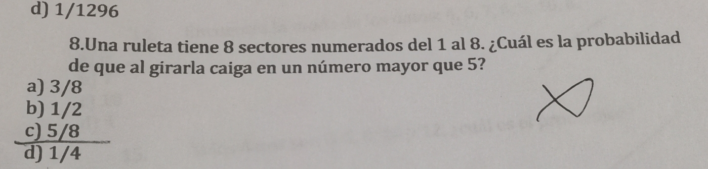 d) 1/1296
8.Una ruleta tiene 8 sectores numerados del 1 al 8. ¿Cuál es la probabilidad
de que al girarla caiga en un número mayor que 5?
a) 3/8
b) 1/2
c) 5/8
d) 1/4