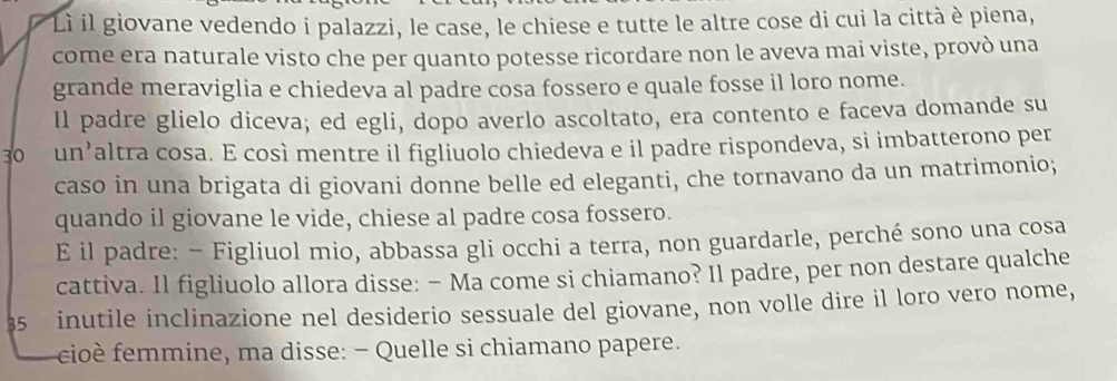 Li il giovane vedendo i palazzi, le case, le chiese e tutte le altre cose di cui la città è piena, 
come era naturale visto che per quanto potesse ricordare non le aveva mai viste, provò una 
grande meraviglia e chiedeva al padre cosa fossero e quale fosse il loro nome. 
Il padre glielo diceva; ed egli, dopo averlo ascoltato, era contento e faceva domande su
30 un’altra cosa. E così mentre il figliuolo chiedeva e il padre rispondeva, si imbatterono per 
caso in una brigata di giovani donne belle ed eleganti, che tornavano da un matrimonio; 
quando il giovane le vide, chiese al padre cosa fossero. 
E il padre: − Figliuol mio, abbassa gli occhi a terra, non guardarle, perché sono una cosa 
cattiva. Il figliuolo allora disse: − Ma come si chiamano? Il padre, per non destare qualche 
35 inutile inclinazione nel desiderio sessuale del giovane, non volle dire il loro vero nome, 
cioè femmine, ma disse: - Quelle si chiamano papere.