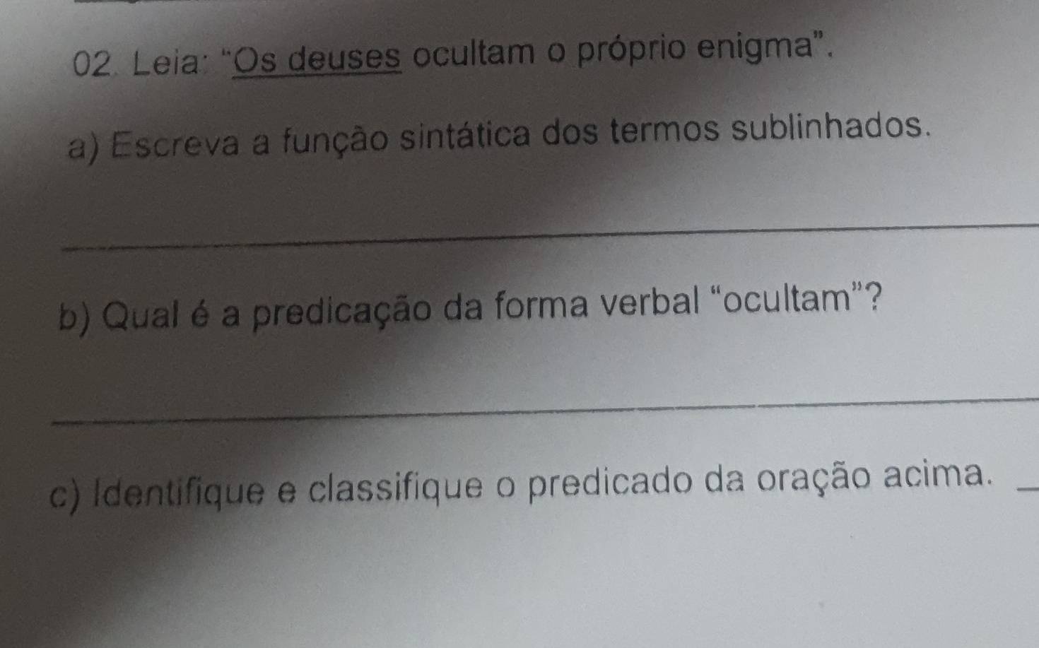 Leia: "Os deuses ocultam o próprio enigma”. 
a) Escreva a função sintática dos termos sublinhados. 
_ 
b) Qual é a predicação da forma verbal “ocultam”? 
_ 
c) Identifique e classifique o predicado da oração acima. 
_