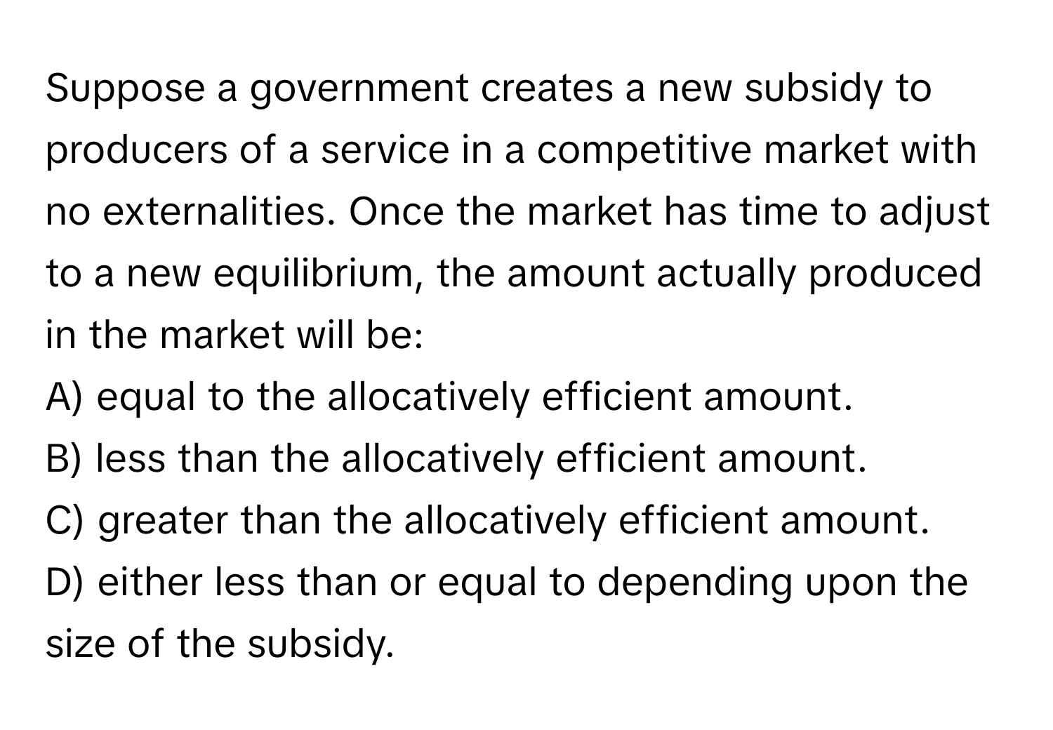 Suppose a government creates a new subsidy to producers of a service in a competitive market with no externalities. Once the market has time to adjust to a new equilibrium, the amount actually produced in the market will be:

A) equal to the allocatively efficient amount.
B) less than the allocatively efficient amount.
C) greater than the allocatively efficient amount.
D) either less than or equal to depending upon the size of the subsidy.