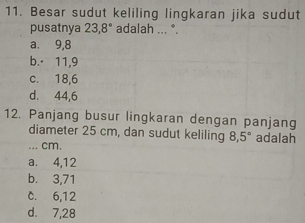 Besar sudut keliling lingkaran jika sudut
pusatnya 23, 8° adalah ... ^circ 
a. 9, 8
b.· 11, 9
c. 18, 6
d. 44, 6
12. Panjang busur lingkaran dengan panjang
diameter 25 cm, dan sudut keliling 8,5° adalah
... cm.
a. 4, 12
b. 3,71
c. 6, 12
d. 7,28