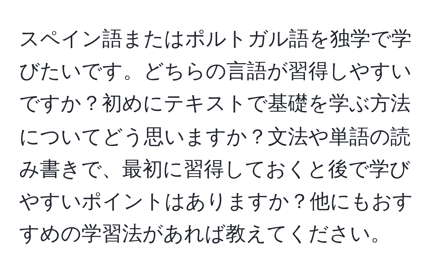 スペイン語またはポルトガル語を独学で学びたいです。どちらの言語が習得しやすいですか？初めにテキストで基礎を学ぶ方法についてどう思いますか？文法や単語の読み書きで、最初に習得しておくと後で学びやすいポイントはありますか？他にもおすすめの学習法があれば教えてください。