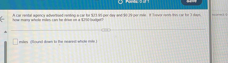 save 
A car rental agency advertised renting a car for $23.95 per day and $0.29 per mile. If Trevor rents this car for 3 days, ncorrect: 0 
how many whole miles can he drive on a $250 budget?
miles (Round down to the nearest whole mile.)