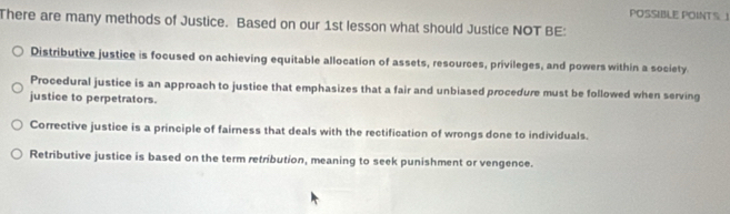 POSSIBLE POINTS 
There are many methods of Justice. Based on our 1st lesson what should Justice NOT BE:
Distributive justice is focused on achieving equitable allocation of assets, resources, privileges, and powers within a society
Procedural justice is an approach to justice that emphasizes that a fair and unbiased procedure must be followed when serving
justice to perpetrators.
Corrective justice is a principle of fairness that deals with the rectification of wrongs done to individuals.
Retributive justice is based on the term retribution, meaning to seek punishment or vengence.