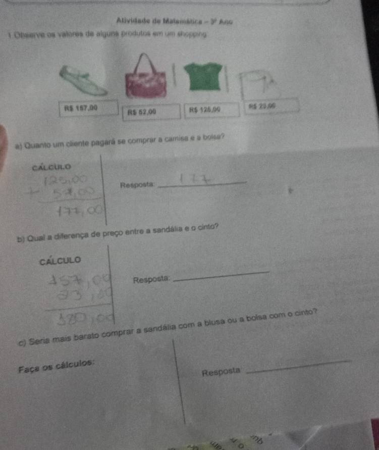 Atlividade de Matemática - 3º Ano 
1 Observe os valores de alguna produtos em um shoppin
$ 157,00 R $ 52,00 R$ 125,00 15 23,00
a) Quanto um cliente pagará se comprar a camisa e a bolse? 
cálcuilo 
Resposta: 
_ 
b) Qual a diferença de preço entre a sandália e o cinto? 
Cálculo 
Resposta: 
_ 
c) Seria mais barato comprar a sandália com a blusa ou a bolsa com o cinto? 
Faça os cálculos: 
Resposta 
_