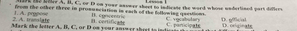 Lesson 1
Mark the lefter A, B, C, or D on your answer sheet to indicate the word whose underlined part differs
from the other three in pronunciation in each of the following questions.
1. A. propose B. concentric C. vocabulary
2. A. translate B. certificate C. participate D. official D. originate
Mark the letter A, B, C, or D on your answer sheet to indica