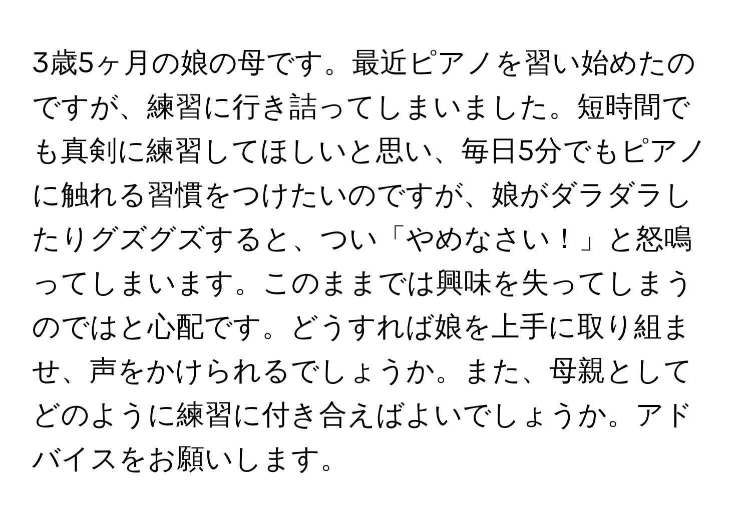 3歳5ヶ月の娘の母です。最近ピアノを習い始めたのですが、練習に行き詰ってしまいました。短時間でも真剣に練習してほしいと思い、毎日5分でもピアノに触れる習慣をつけたいのですが、娘がダラダラしたりグズグズすると、つい「やめなさい！」と怒鳴ってしまいます。このままでは興味を失ってしまうのではと心配です。どうすれば娘を上手に取り組ませ、声をかけられるでしょうか。また、母親としてどのように練習に付き合えばよいでしょうか。アドバイスをお願いします。