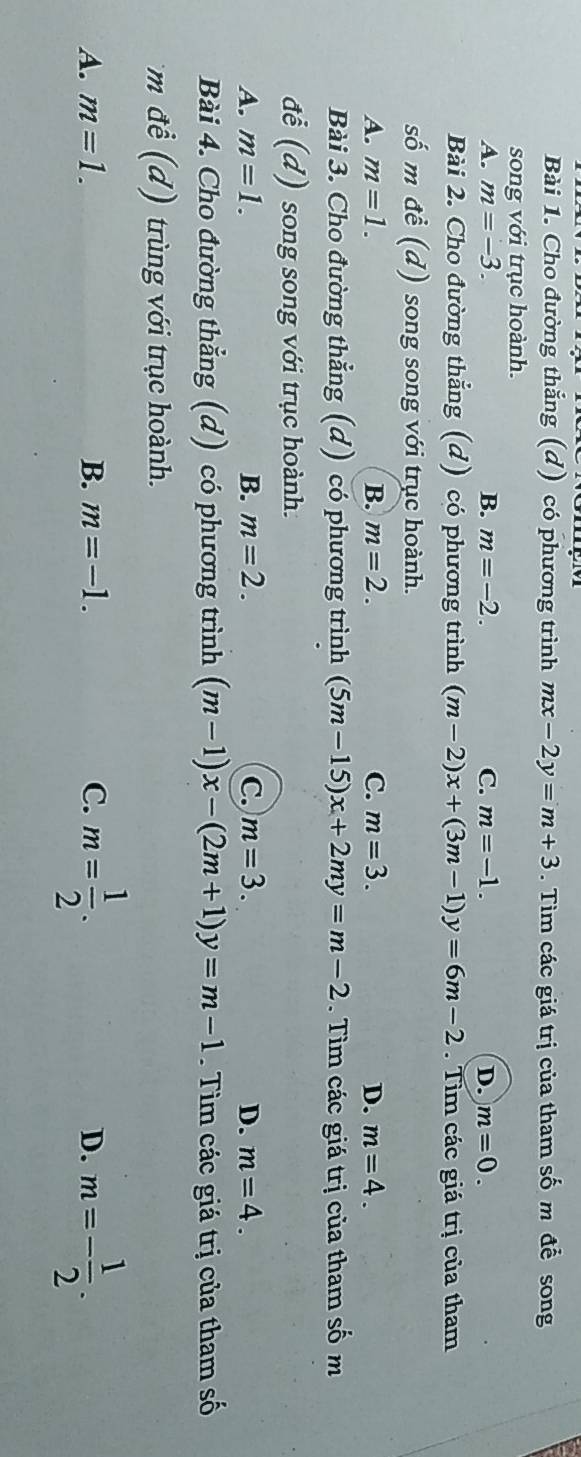 Cho đường thắng (d) có phương trình mx-2y=m+3. Tìm các giá trị của tham số m để song
song với trục hoành.
A. m=-3. B. m=-2. C. m=-1. D. m=0. 
Bài 2. Cho đường thẳng (d) có phương trình (m-2)x+(3m-1)y=6m-2. Tim các giá trị của tham
số m đề (d) song song với trục hoành.
A. m=1. B. m=2. C. m=3. D. m=4. 
Bài 3. Cho đường thẳng (d) có phương trình (5m-15)x+2my=m-2. Tìm các giá trị của tham số m
đễ (d) song song với trục hoành.
A. m=1. B. m=2. C. m=3. D. m=4. 
Bài 4. Cho đường thẳng (d) có phương gtrình l (m-1)x-(2m+1)y=m-1 Tìm các giá trị của tham số
m để (d) trùng với trục hoành.
A. m=1. B. m=-1. C. m= 1/2 . D. m=- 1/2 .