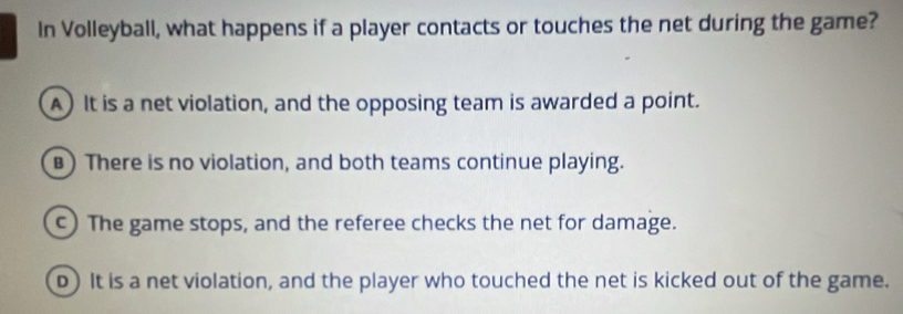 In Volleyball, what happens if a player contacts or touches the net during the game?
A) It is a net violation, and the opposing team is awarded a point.
) There is no violation, and both teams continue playing.
c) The game stops, and the referee checks the net for damage.
D) It is a net violation, and the player who touched the net is kicked out of the game.