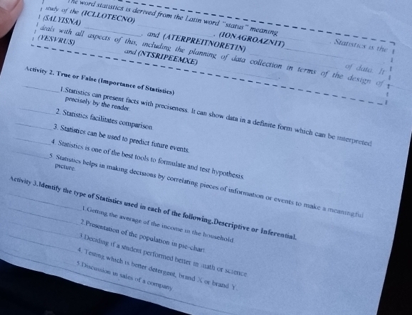 study of the (ICLLOTECNO) 
he word statistics is derived from the Latin word “status” meaning . (IONAGROAZNIT) Statistics is the 
(SAL YISNA) _ and (ATERPREITNORETIN) 
(YESVRUS) _and (NTSRIPEEMXE) 
ieals with all aspects of this, including the planning of data collection in terms of the design of 
of data. It 
_Activity 2. True or False (Importance of Statistics) 
1 
precisely by the reader. 
_1.Statistics can present facts with preciseness. It can show data in a definite form which can be interpreted 
_2. Statistics facilitates comparison 
_3. Staristics can be used to predict future events. 
_4. Statistics is one of the best tools to formulate and test hypothesis 
picture. 
5. Statistics helps in making decisions by correlating pieces of information or events to make a meaning fu 
___Activity 3.1dentify the type of Statistics used in each of the following.Descriptive or Inferential 
A.Getting the average of the income in the household 
_ 
_2.Presentation of the population in pie-chart 
_ 
3.Deciding if a student performed better in math or scrence 
4. Testing which is better detergent, brand X or brand Y
5.Discussion in sales of a company