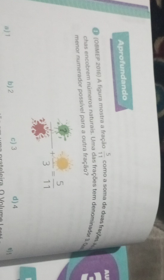 Aprofundando
 5/11 
O (OBMEP 2016) A figura mostra a fração como a soma de duas frações A
chas encobrem números naturais. Uma das frações tem denominador 3.0
menor numerador possível para a outra fração?
+frac 3= 5/11 
c) 3 d) 4
a) 1
b) 2 e) 5