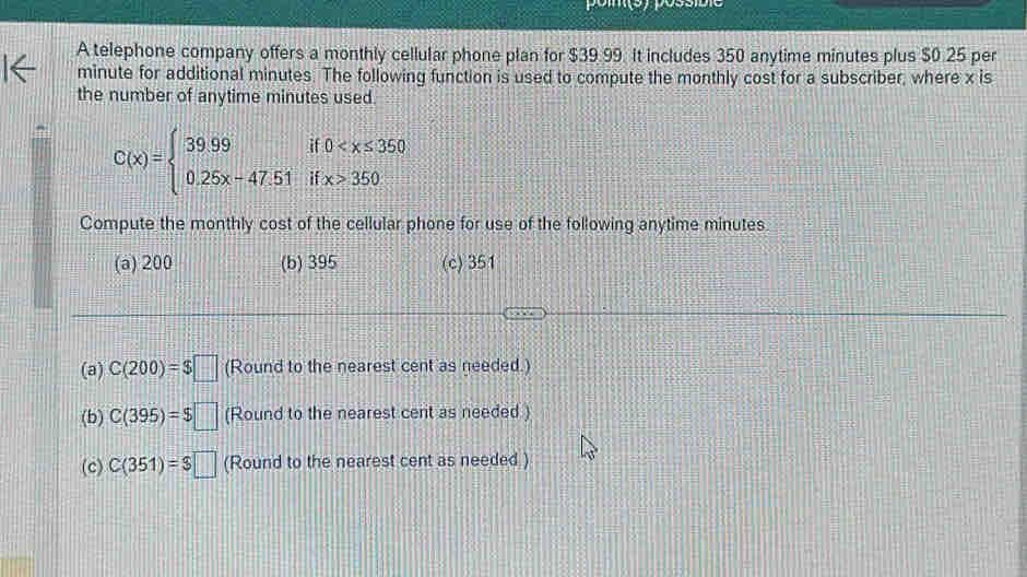 A telephone company offers a monthly cellular phone plan for $39.99. It includes 350 anytime minutes plus $0.25 per
minute for additional minutes. The following function is used to compute the monthly cost for a subscriber, where x is
the number of anytime minutes used.
C(x)=beginarrayl 39.99if0 350endarray.
Compute the monthly cost of the cellular phone for use of the following anytime minutes
(a) 200 (b) 395 (c) 351
(a) C(200)=$□ (Round to the nearest cent as needed.)
(b) C(395)=$□ (Round to the nearest cent as needed )
(c) C(351)=$□ (Round to the nearest cent as needed )