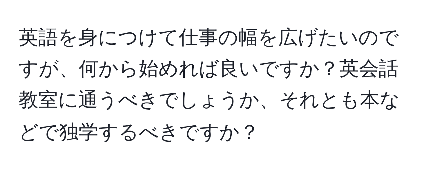 英語を身につけて仕事の幅を広げたいのですが、何から始めれば良いですか？英会話教室に通うべきでしょうか、それとも本などで独学するべきですか？