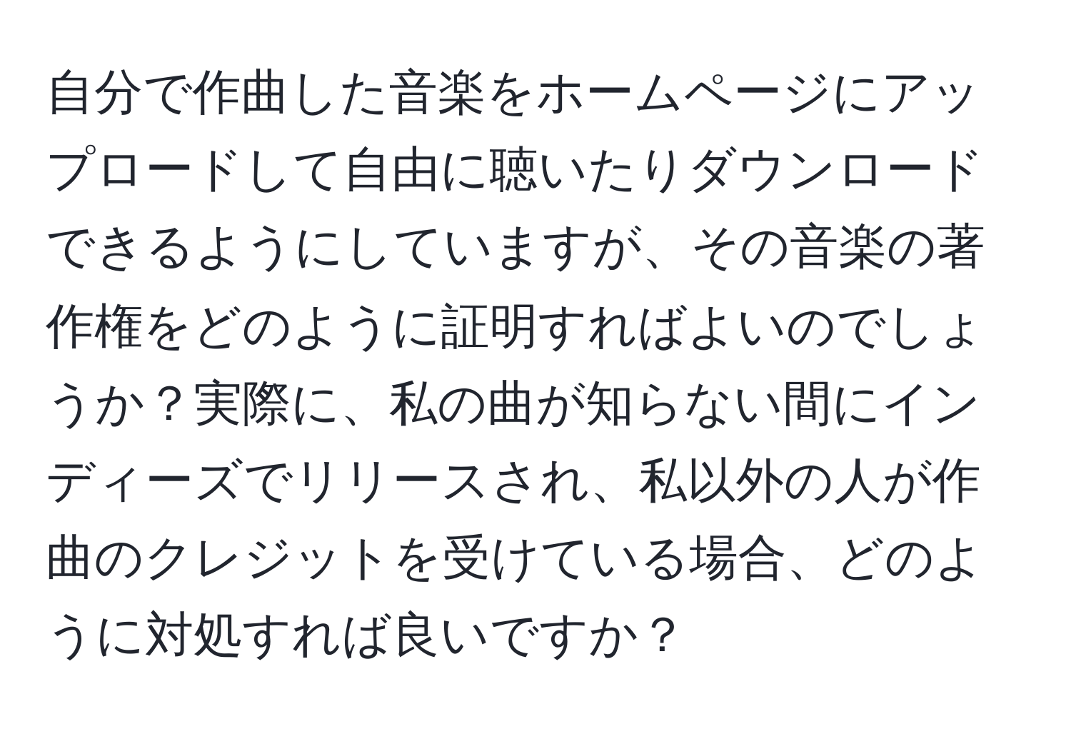 自分で作曲した音楽をホームページにアップロードして自由に聴いたりダウンロードできるようにしていますが、その音楽の著作権をどのように証明すればよいのでしょうか？実際に、私の曲が知らない間にインディーズでリリースされ、私以外の人が作曲のクレジットを受けている場合、どのように対処すれば良いですか？