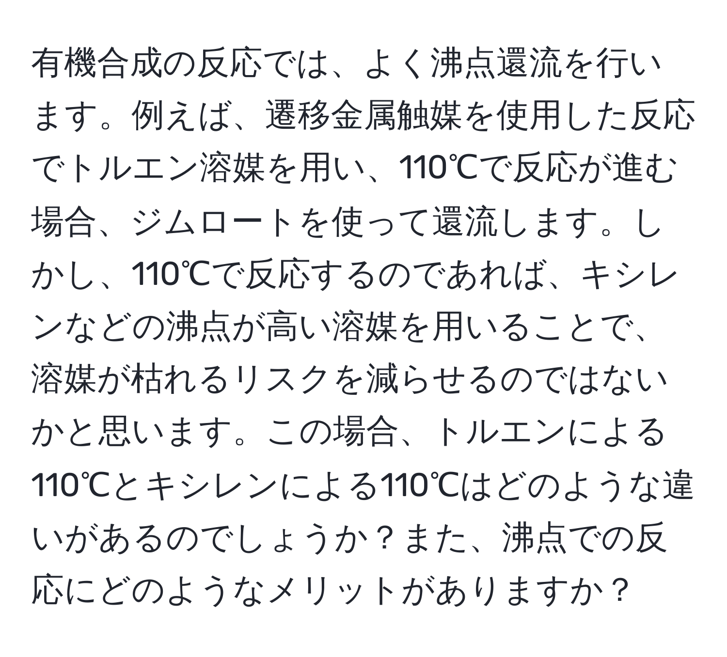 有機合成の反応では、よく沸点還流を行います。例えば、遷移金属触媒を使用した反応でトルエン溶媒を用い、110℃で反応が進む場合、ジムロートを使って還流します。しかし、110℃で反応するのであれば、キシレンなどの沸点が高い溶媒を用いることで、溶媒が枯れるリスクを減らせるのではないかと思います。この場合、トルエンによる110℃とキシレンによる110℃はどのような違いがあるのでしょうか？また、沸点での反応にどのようなメリットがありますか？