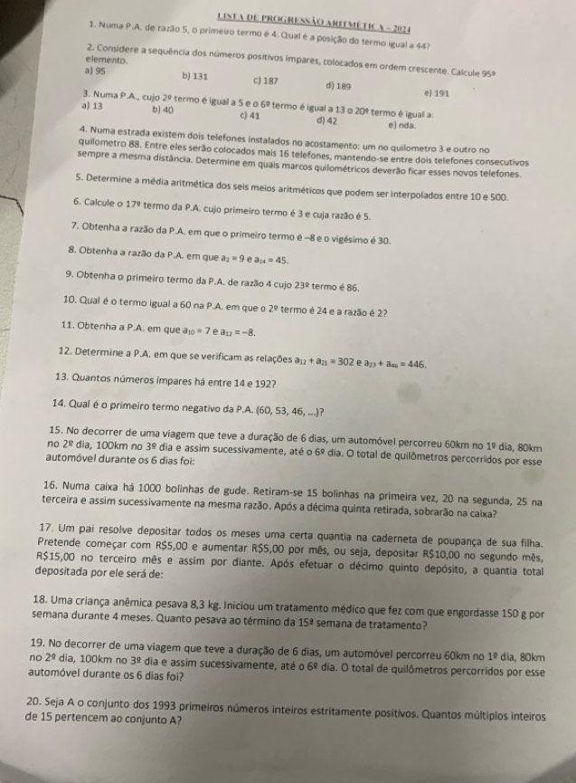 LIsta dE ProGRESSão ARITMética - 202 4
1. Numa P.A. de razão 5, o primeiro termo é 4. Qual é a posição do termo igual a 44?
elemento.
2. Consídere a sequência dos números positivos impares, colocados em ordem crescente. Calcule 95º
a) 95 b) 131 c) 187 d) 189 e) 191
3. Numa P.A., cujo 2° termo é igual a 5 e o 6° termo é igual a 13 o 20°
a) 13 b) 40 c) 41 d) 42 termo é igual a: e) nda.
4. Numa estrada existem dois telefones instalados no acostamento: um no quilometro 3 e outro no
quilometro 88. Entre eles serão colocados mais 16 telefones, mantendo-se entre dois telefones consecutivos
sempre a mesma distância. Determine em quais marcos quilométricos deverão ficar esses novos telefones.
5. Determine a média aritmética dos seis meios aritméticos que podem ser interpolados entre 10 e 500.
6. Calcule o 17º  termo da P.A. cujo primeiro termo é 3 e cuja razão é 5.
7. Obtenha a razão da P.A. em que o primeiro termo é -8 e o vigésimo é 30.
8. Obtenha a razão da P.A. em que a_2=9 e a_14=45.
9. Obtenha o primeiro termo da P.A. de razão 4 cujo 23° termo é 86.
10. Qual é o termo igual a 60 na P.A. em que o 2° termo é 24 e a razão é 2?
11. Obtenha a P.A. em que a_10=7 e a_12=-8.
12. Determine a P.A. em que se verificam as relações a_12+a_21=302 e a_23+a_46=446.
13. Quantos números ímpares há entre 14 e 192?
14. Qual é o primeiro termo negativo da P.A. (60, 53, 46, ...)?
15. No decorrer de uma viagem que teve a duração de 6 dias, um automóvel percorreu 60km no 1^(_ circ) dia, 80km
no 2^(_ circ) dia, 100km no 3^(_ circ) dia e assim sucessivamente, até o 6° dia. O total de quilômetros percorridos por esse
automóvel durante os 6 dias foi:
16. Numa caixa há 1000 bolinhas de gude. Retiram-se 15 bolinhas na primeira vez, 20 na segunda, 25 na
terceira e assim sucessivamente na mesma razão. Após a décima quinta retirada, sobrarão na caixa?
17. Um pai resolve depositar todos os meses uma certa quantia na caderneta de poupança de sua filha.
Pretende começar com R$5,00 e aumentar R$5,00 por mês, ou seja, depositar R$10,00 no segundo mês,
R$15,00 no terceiro mês e assim por diante. Após efetuar o décimo quinto depósito, a quantia total
depositada por ele será de:
18. Uma criança anêmica pesava 8,3 kg. Iniciou um tratamento médico que fez com que engordasse 150 g por
semana durante 4 meses. Quanto pesava ao término da 15^(_ circ) semana de tratamento?
19. No decorrer de uma viagem que teve a duração de 6 dias, um automóvel percorreu 60km no 1^(_ circ) dia, 80km
no 2^(_ circ) dia, 100km no 3^(_ circ) dia e assim sucessivamente, até o 6^(_ circ) dia. O total de quilômetros percorridos por esse
automóvel durante os 6 dias foi?
20. Seja A o conjunto dos 1993 primeiros números inteiros estritamente positivos. Quantos múltiplos inteiros
de 15 pertencem ao conjunto A?