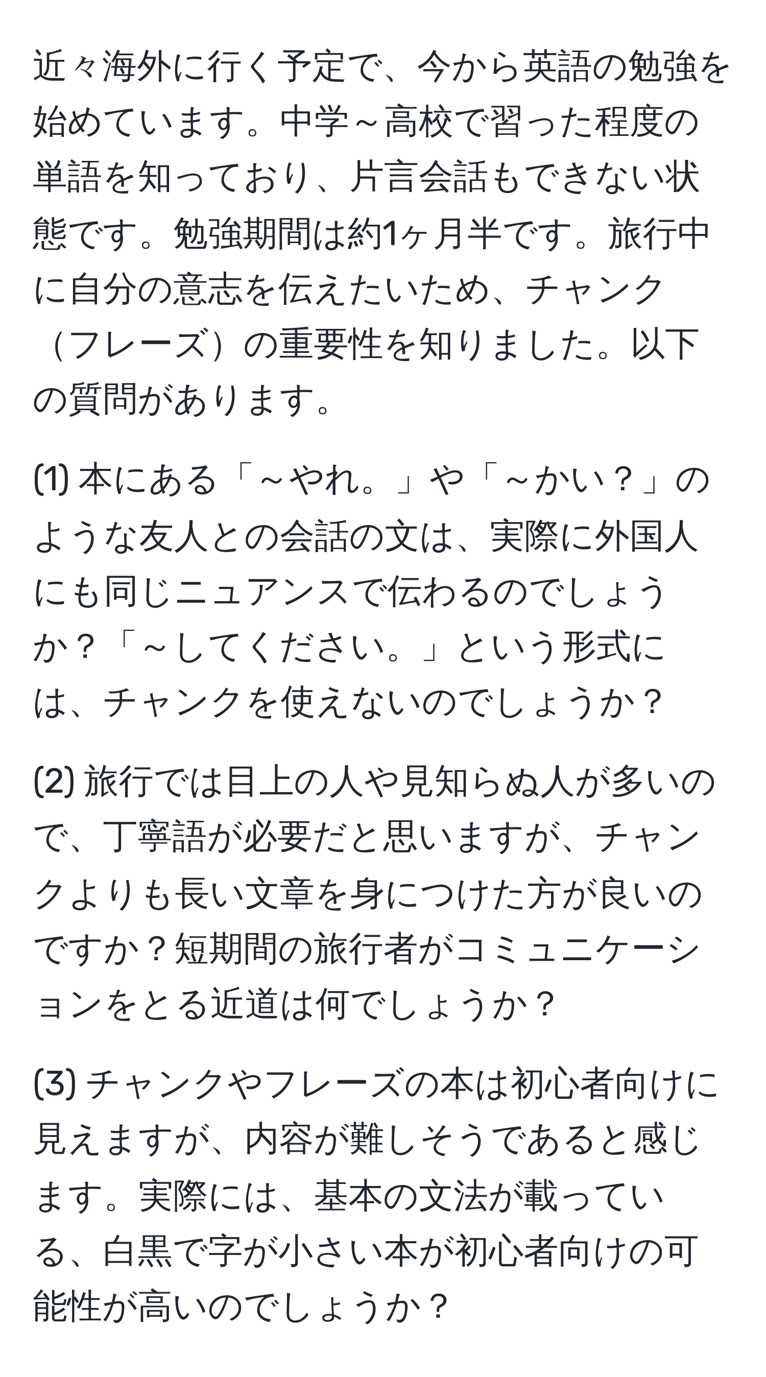 近々海外に行く予定で、今から英語の勉強を始めています。中学～高校で習った程度の単語を知っており、片言会話もできない状態です。勉強期間は約1ヶ月半です。旅行中に自分の意志を伝えたいため、チャンクフレーズの重要性を知りました。以下の質問があります。

(1) 本にある「～やれ。」や「～かい？」のような友人との会話の文は、実際に外国人にも同じニュアンスで伝わるのでしょうか？「～してください。」という形式には、チャンクを使えないのでしょうか？

(2) 旅行では目上の人や見知らぬ人が多いので、丁寧語が必要だと思いますが、チャンクよりも長い文章を身につけた方が良いのですか？短期間の旅行者がコミュニケーションをとる近道は何でしょうか？

(3) チャンクやフレーズの本は初心者向けに見えますが、内容が難しそうであると感じます。実際には、基本の文法が載っている、白黒で字が小さい本が初心者向けの可能性が高いのでしょうか？