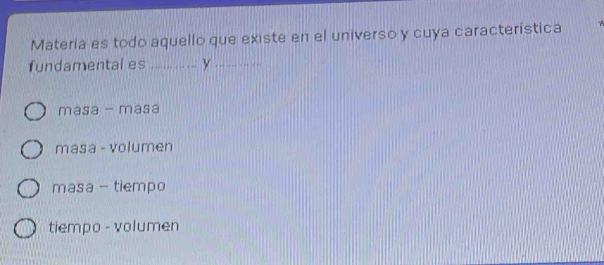 Materia es todo aquello que existe en el universo y cuya característica
fundamental es .... ... ...... y .. . ... ...
masa - masa
masa - volumen
masa - tiempo
tiempo - volumen