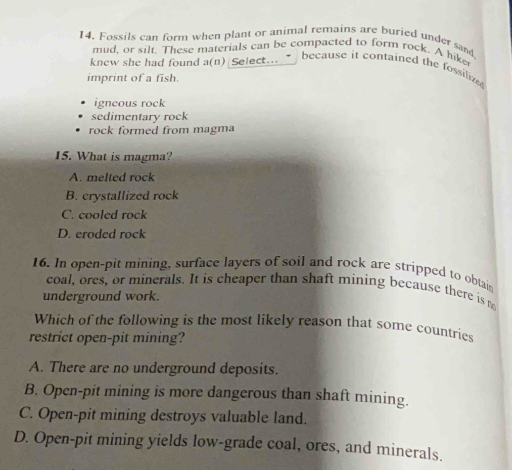 Fossils can form when plant or animal remains are buried under sand,
mud, or silt. These materials can be compacted to form rock. A hiker
knew she had found a(n) Select.. because it contained the fossilized
imprint of a fish.
igneous rock
sedimentary rock
rock formed from magma
15. What is magma?
A. melted rock
B. crystallized rock
C. cooled rock
D. eroded rock
16. In open-pit mining, surface layers of soil and rock are stripped to obtain
coal, ores, or minerals. It is cheaper than shaft mining because there is no
underground work.
Which of the following is the most likely reason that some countries
restrict open-pit mining?
A. There are no underground deposits.
B. Open-pit mining is more dangerous than shaft mining.
C. Open-pit mining destroys valuable land.
D. Open-pit mining yields low-grade coal, ores, and minerals.