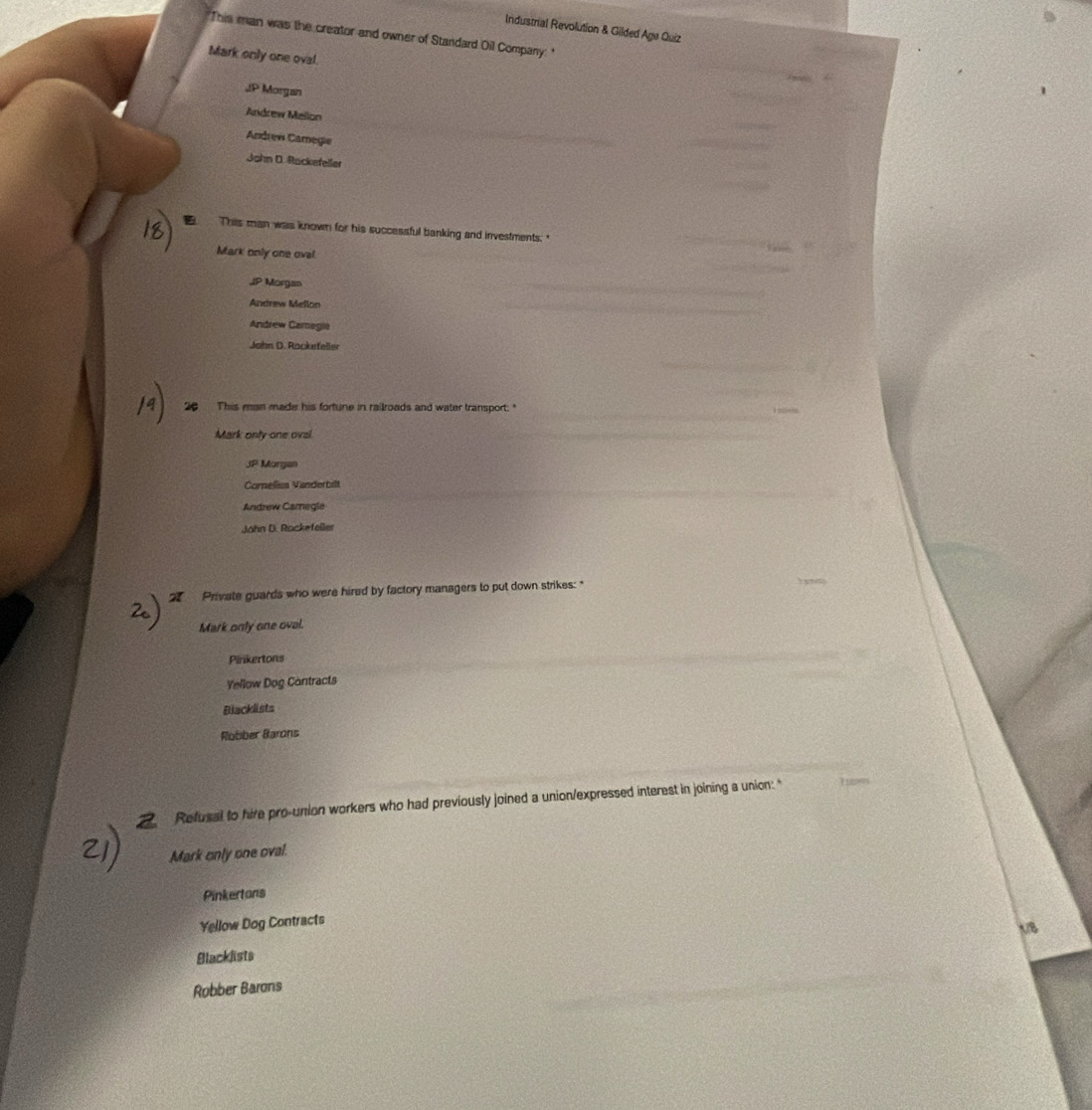 Industrial Revolution & Gilded Age Quiz
"This man was the creator and owner of Standard Oil Company: "
Mark only one oval.
JP Morgan
Andrew Mellon
Andrew Camegie
John D. Rackefeller
This man was known for his successful banking and investments."
Mark only one ovel.
JP Morgan
Andrew Mellon
Andrew Camegia
John D. Rackefeller
be This man made his fortune in railroads and water transport: "
Mark only one oval
JP Morgan
Cornelisa Vanderbilt
Andrew Caregle
John D. Rockefeller
Private guards who were hired by factory managers to put down strikes: *
Mark only one oval.
Pinkertons
Yellow Dog Contracts
Blacklists
Robber Barons
Refusal to hire pro-union workers who had previously joined a union/expressed interest in joining a union: "
Mark only one oval.
Pinkertons
Yellow Dog Contracts
1/8
Blacklists
Robber Barons