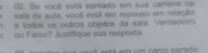 a 02. Se você está sentado em sua carfeira na 
a sala de aula, você está em repouso em relação 
h a todos os outros objetos da saía. Verdadeiro 
ou Falso? Justifique sua resposta 
é está em um carro parado