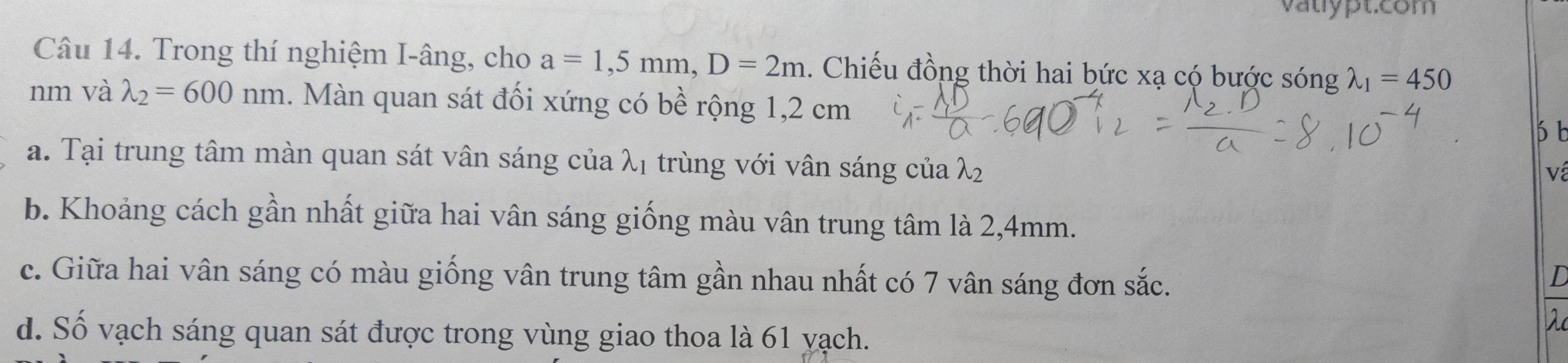 vatypt.com
Câu 14. Trong thí nghiệm I-âng, cho a=1,5mm, D=2m. Chiếu đồng thời hai bức xạ có bước sóng lambda _1=450
nm và lambda _2=600nm. Màn quan sát đối xứng có bề rộng 1,2 cm
a. Tại trung tâm màn quan sát vân sáng của λị trùng với vân sáng của λ
về
b. Khoảng cách gần nhất giữa hai vân sáng giống màu vân trung tâm là 2,4mm.
c. Giữa hai vân sáng có màu giống vân trung tâm gần nhau nhất có 7 vân sáng đơn sắc.
d. Số vạch sáng quan sát được trong vùng giao thoa là 61 yạch.