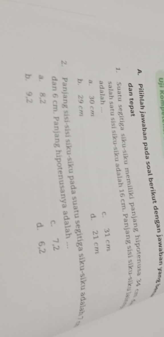 Uji Kompe
A. Pilihlah jawaban pada soal berikut dengan jawaban yang h
dan tepat
1. Suatu segitiga siku-siku memiliki panjang hipotenusa 34 cm
salah satu sisi siku-siku adalah 16 cm. Panjang sisi siku-siku la 
adalah ...
c. 31 cm
a. 30 cm
d. 21 cm
b. 29 cm
2. Panjang sisi-sisi siku-siku pada suatu segitiga siku-siku adalah7∞
dan 6 cm. Panjang hipotenusanya adalah ...
c.⩽ 7, 2
a. 8, 2
d.⩽ 6, 2
b. 9, 2