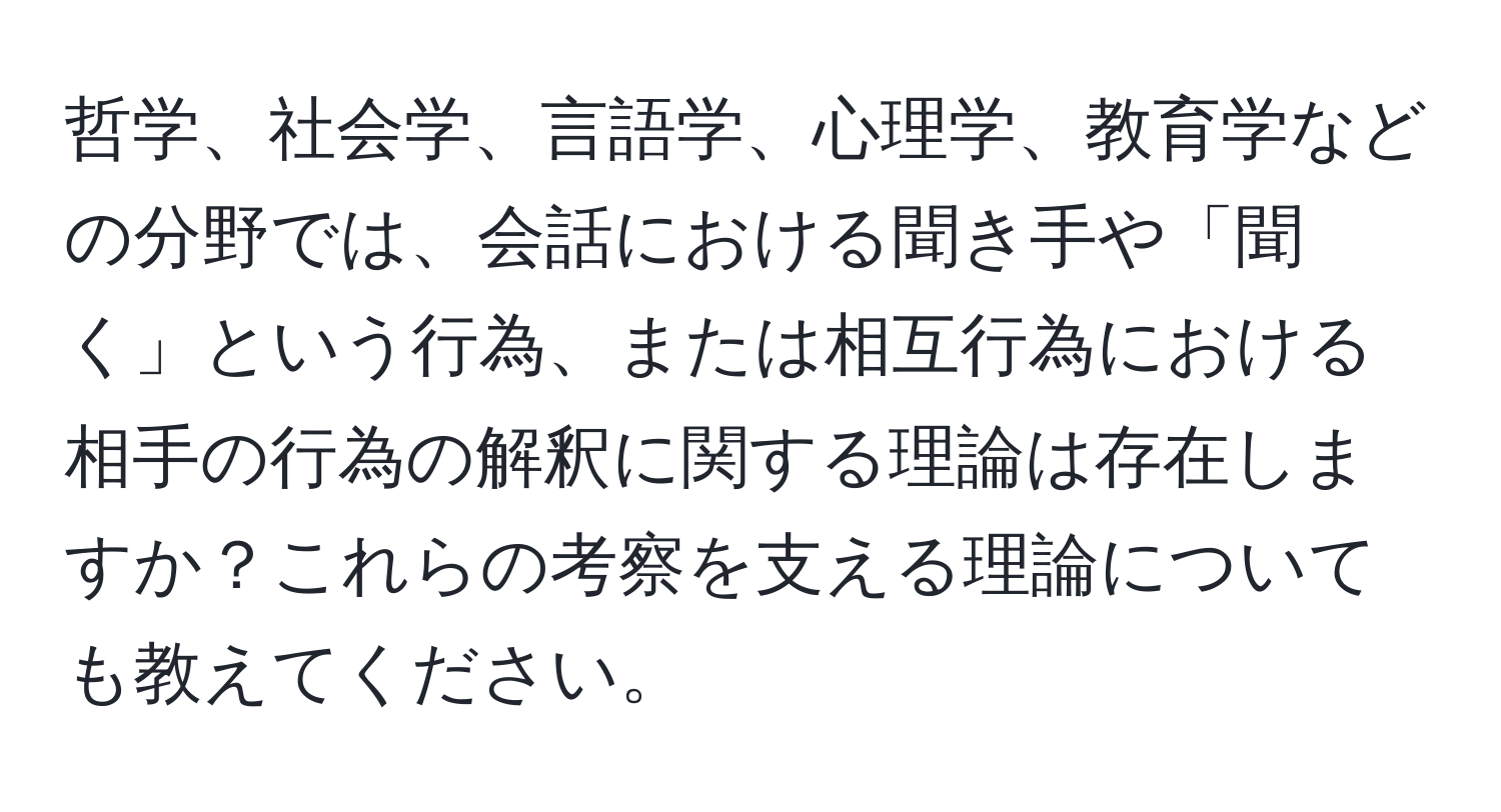 哲学、社会学、言語学、心理学、教育学などの分野では、会話における聞き手や「聞く」という行為、または相互行為における相手の行為の解釈に関する理論は存在しますか？これらの考察を支える理論についても教えてください。