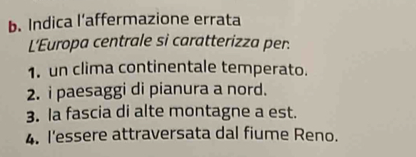 Indica l’affermazione errata
L'Europa centrale si caratterizza per.
1. un clima continentale temperato.
2. i paesaggi di pianura a nord.
3. la fascia di alte montagne a est.
4. l'essere attraversata dal fiume Reno.