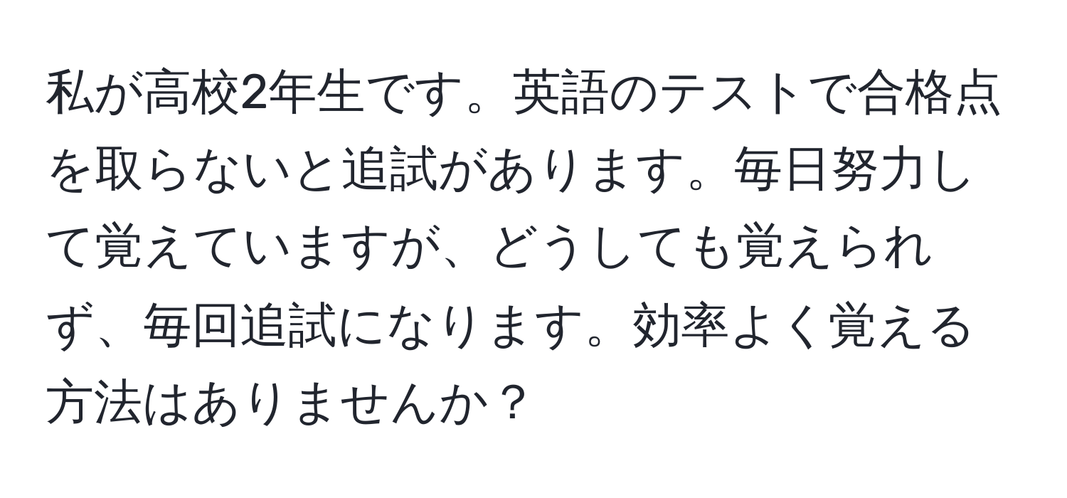 私が高校2年生です。英語のテストで合格点を取らないと追試があります。毎日努力して覚えていますが、どうしても覚えられず、毎回追試になります。効率よく覚える方法はありませんか？