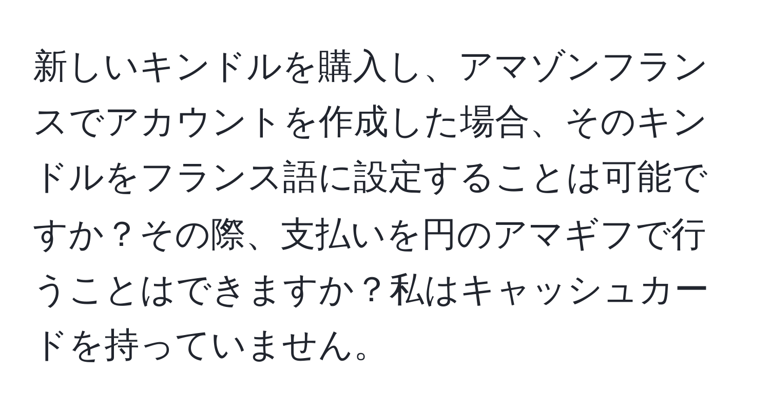 新しいキンドルを購入し、アマゾンフランスでアカウントを作成した場合、そのキンドルをフランス語に設定することは可能ですか？その際、支払いを円のアマギフで行うことはできますか？私はキャッシュカードを持っていません。