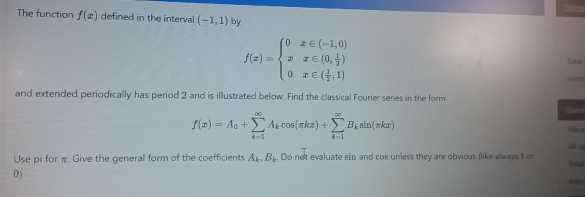 The function f(x) defined in the interval (-1,1) by
f(x)=beginarrayl 0x∈ (-1,0) xx∈ (0, 1/2 ) 0x∈ ( 1/2 ,1)endarray.
Total 
Scome 
and extended periodically has period 2 and is illustrated below. Find the classical Fourier series in the form 
Ques
f(x)=A_0+sumlimits _(k=1)^(∈fty)A_kcos (π kx)+sumlimits _(k=1)^(∈fty)B_ksin (π kx) Valua 
All v 
Use pi for π. Give the general form of the coefficients A_k, B_k. Do not evaluate sin and cos unless they are obvious (like always 1 o 
Total 
0)