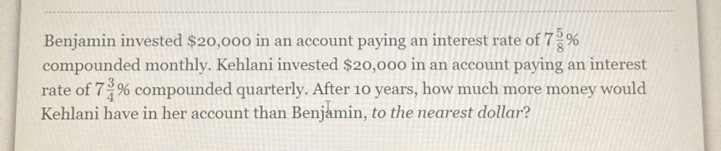 Benjamin invested $20,000 in an account paying an interest rate of 7 5/8 %
compounded monthly. Kehlani invested $20,000 in an account paying an interest 
rate of 7 3/4 % compounded quarterly. After 10 years, how much more money would 
Kehlani have in her account than Benjamin, to the nearest dollar?