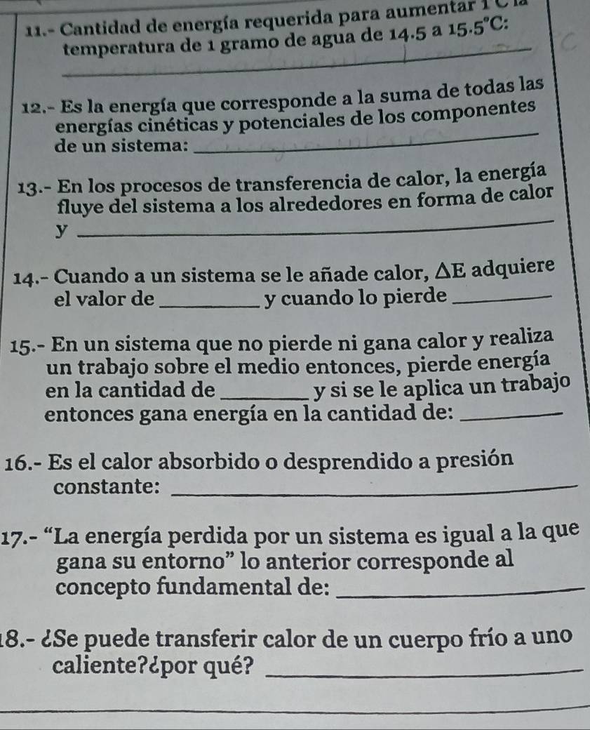 11.- Cantidad de energía requerida para aumentar 1 C
_ 
temperatura de 1 gramo de agua de 14.5 ª 15.5°C. 
12.- Es la energía que corresponde a la suma de todas las 
_ 
energías cinéticas y potenciales de los componentes 
de un sistema: 
13.- En los procesos de transferencia de calor, la energía 
fluye del sistema a los alrededores en forma de calor 
y 
_ 
14.- Cuando a un sistema se le añade calor, △ E adquiere 
el valor de _y cuando lo pierde_ 
15.- En un sistema que no pierde ni gana calor y realiza 
un trabajo sobre el medio entonces, pierde energía 
en la cantidad de _y si se le aplica un trabajo 
entonces gana energía en la cantidad de:_ 
_ 
16.- Es el calor absorbido o desprendido a presión 
constante: 
17.- “La energía perdida por un sistema es igual a la que 
gana su entorno” lo anterior corresponde al 
concepto fundamental de:_ 
18.- ¿Se puede transferir calor de un cuerpo frío a uno 
caliente?¿por qué?_ 
_