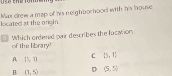 Use the fonown
Max drew a map of his neighborhood with his house
located at the origin.
8 Which ordered pair describes the location
of the library?
A (1,1)
C (5,1)
B (1,5)
D (5,5)