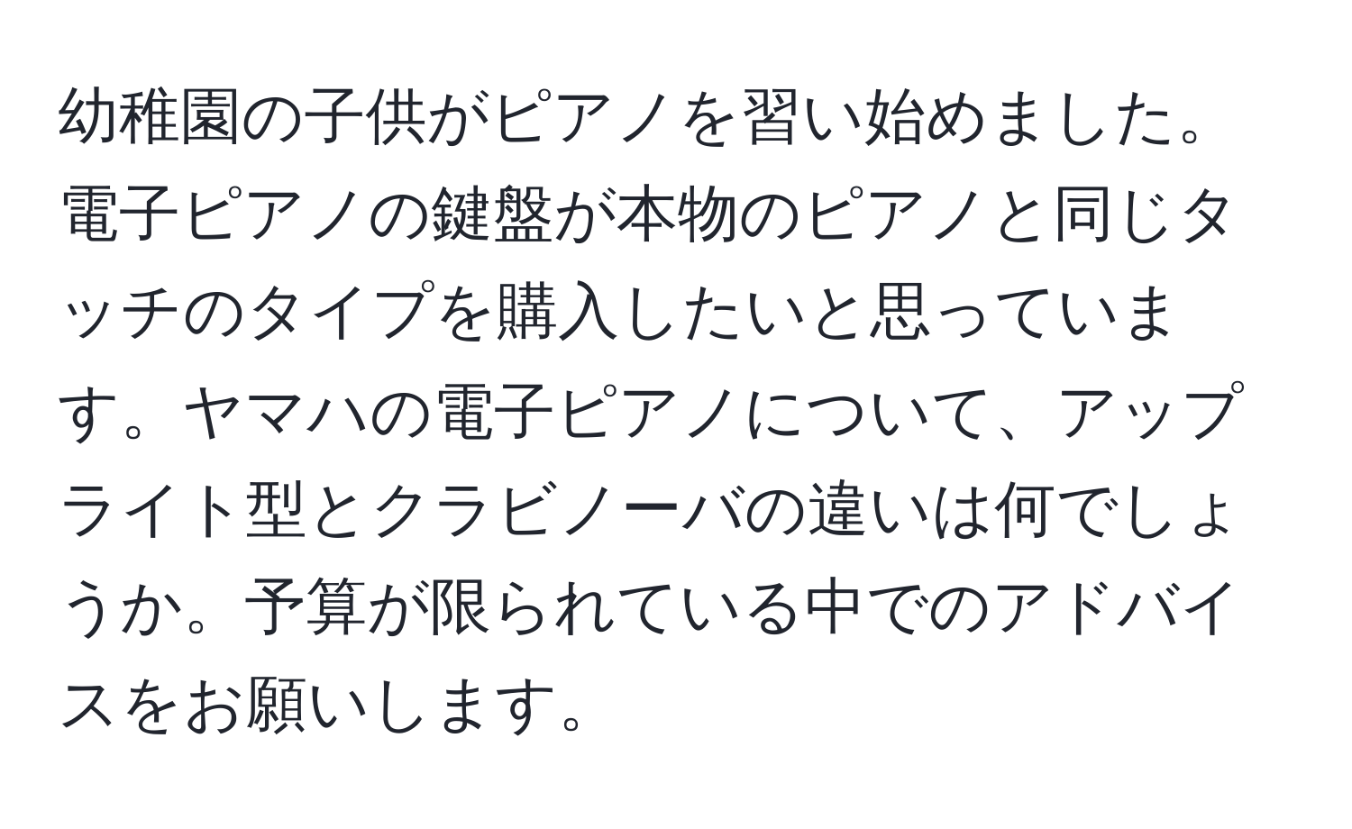 幼稚園の子供がピアノを習い始めました。電子ピアノの鍵盤が本物のピアノと同じタッチのタイプを購入したいと思っています。ヤマハの電子ピアノについて、アップライト型とクラビノーバの違いは何でしょうか。予算が限られている中でのアドバイスをお願いします。