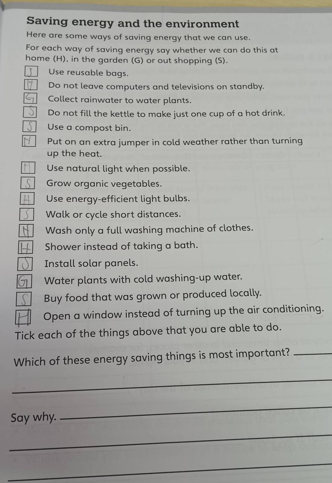 Saving energy and the environment 
Here are some ways of saving energy that we can use. 
For each way of saving energy say whether we can do this at 
home (H), in the garden (G) or out shopping (S). 
Use reusable bags. 
Do not leave computers and televisions on standby. 
Collect rainwater to water plants. 
Do not fill the kettle to make just one cup of a hot drink. 
Use a compost bin. 
Put on an extra jumper in cold weather rather than turning 
up the heat. 
Use natural light when possible. 
Grow organic vegetables. 
Use energy-efficient light bulbs. 
Walk or cycle short distances. 
Wash only a full washing machine of clothes. 
H Shower instead of taking a bath. 
Install solar panels. 
Water plants with cold washing-up water. 
Buy food that was grown or produced locally. 
Open a window instead of turning up the air conditioning. 
Tick each of the things above that you are able to do. 
Which of these energy saving things is most important?_ 
_ 
Say why. 
_ 
_ 
_