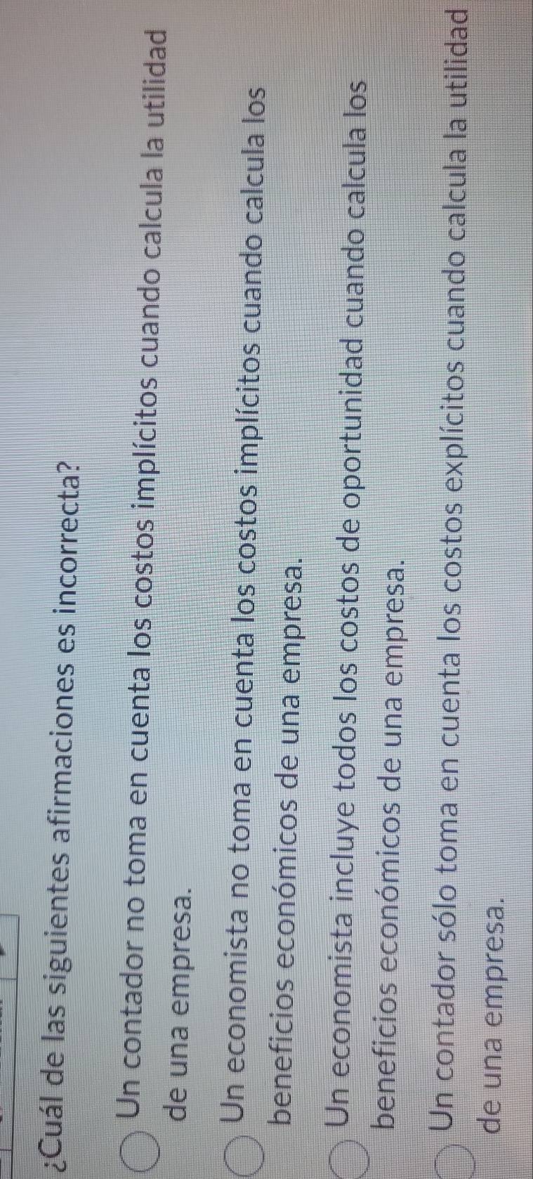 ¿Cuál de las siguientes afirmaciones es incorrecta?
Un contador no toma en cuenta los costos implícitos cuando calcula la utilidad
de una empresa.
Un economista no toma en cuenta los costos implícitos cuando calcula los
beneficios económicos de una empresa.
Un economista incluye todos los costos de oportunidad cuando calcula los
beneficios económicos de una empresa.
Un contador sólo toma en cuenta los costos explícitos cuando calcula la utilidad
de una empresa.
