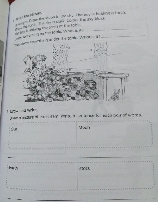 Finish the picture. 
It is night. Draw the Moon in the sky. The boy is holding a torch. 
Draw the torch. The sky is dark. Colour the sky black. 
The boy is shining the torch at the table._ 
Draw something on the table. What is it?_ 
der the table. What is it? 
3 Draw and write. 
Draw a picture of each item. Write a sentence for each pair of words. 
Sun Moon 
Earth stars