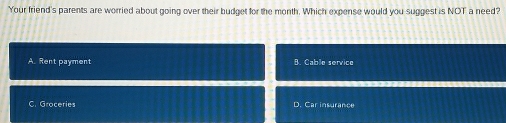 Your friend's parents are worried about going over their budget for the month. Which expense would you suggest is NOT a need?
A. Rent payment B. Cable service
C. Groceries D. Car insurance